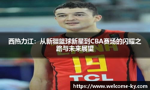 西热力江：从新疆篮球新星到CBA赛场的闪耀之路与未来展望