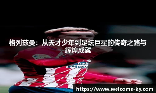 格列兹曼：从天才少年到足坛巨星的传奇之路与辉煌成就