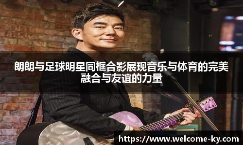 朗朗与足球明星同框合影展现音乐与体育的完美融合与友谊的力量