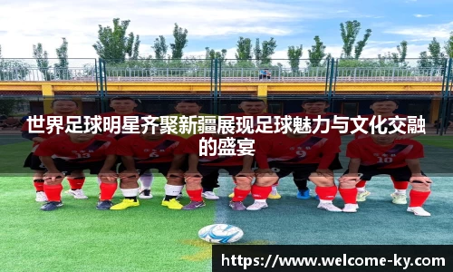 世界足球明星齐聚新疆展现足球魅力与文化交融的盛宴
